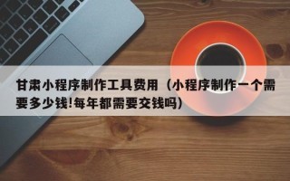 汉中甘肃小程序制作工具费用（小程序制作一个需要多少钱!每年都需要交钱吗）