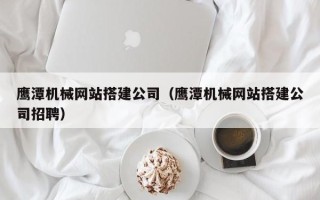 汉中鹰潭机械网站搭建公司（鹰潭机械网站搭建公司招聘）
