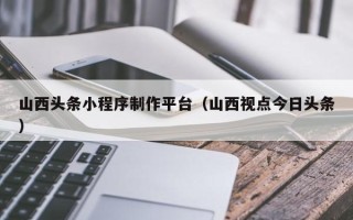 汉中山西头条小程序制作平台（山西视点今日头条）